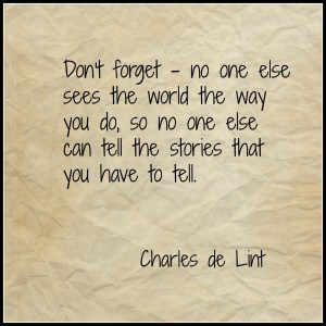 "Don't forget, no one else sees the world the way you do, so no one else can tell the stories that you have to tell." - Charles de Lint