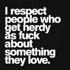 "I respect people who get nerdy as fuck about something they love."