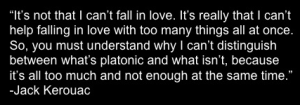“It’s not that I can’t fall in love. It’s really that I can’t help falling in love with too many things all at once. So, you must understand why I can’t distinguish between what’s platonic and what isn’t, because it’s all too much and not enough at the same time.” - Jack Kerouac
