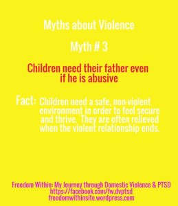 Myths about violence, #3: "Children need their father even if he is abusive. Fact: Children need a safe, non-violent environment in order to feel secure and thrive. They are often relieved when the violent relationship ends."
