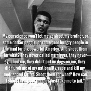 “My conscience won’t let me go shoot my brother, or some darker people, or some poor hungry people in the mud for big powerful America. And shoot them for what? They never called me nigger, they never lynched me, they didn’t put no dogs on me, they didn’t rob me of my nationality, rape and kill my mother and father… Shoot them for what? …How can I shoot them poor people, Just take me to jail.” One of Muhammed Ali's statements when asked why he refused the draft.