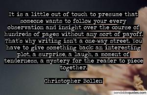 “It is a little out of touch to presume that someone wants to follow your every observation and insight over the course of hundreds of pages without any sort of payoff. That's why writing isn't a one-way street. You have to give something back: an interesting plot, a surprise, a laugh, a moment of tenderness, a mystery for the reader to put together.” — Christopher Bollen