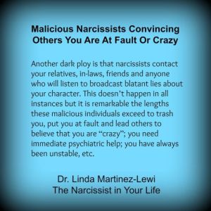 “Another dark ploy is that narcissists contact your relatives, in-laws, friends and anyone who will listen to broadcast blatant lies about your character. This doesn’t happen in all instances but it is remarkable the lengths these malicious individuals exceed to trash you, put you at fault and lead others to believe that you are “crazy”; you need immediate psychiatric help; you have always been unstable, etc. ” Linda Martinez-Lewi, Ph.D. Narcissistic Personality Clinical Expert