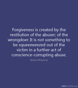 “Forgiveness is created by the restitution of the abuser; of the wrongdoer. It is not something to be squeeeeeezed out of the victim in a further act of conscience-corrupting abuse.” —Stefan Molyneux