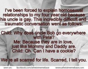“I have been forced to explain homosexual relationships to my four year old because his uncle is gay. This incredibly difficult and traumatic conversation went as follows: Child: Why does Uncle Bob go everywhere with Pete? Me: Because they are in love, just like Mommy and Daddy. Child: Oh. Can I have a cookie?   We're all scarred for life. Scarred, I tell you.”