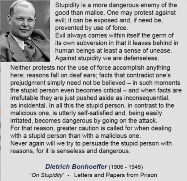 “Stupidity is a more dangerous enemy of the good than malice. One may protest against evil; it can be exposed and, if need be, prevented by use of force. Evil always carries within itself the germ of its own subversion in that it leaves behind in human beings at least a sense of unease. Against stupidity we are defenseless. Neither protests nor the use of force accomplish anything here; reasons fall on deaf ears; facts that contradict one’s prejudgment simply need not be believed — in such moments the stupid person even becomes critical — and when facts are irrefutable they are just pushed aside as inconsequential, as incidental. In all this the stupid person, in contrast to the malicious one, is utterly self-satisfied and, being easily irritated, becomes dangerous by going on the attack. For that reason, greater caution is called for when dealing with a stupid person than with a malicious one. Never again will we try to persuade the stupid person with reasons, for it is senseless and dangerous...” —Dietrich Bonhoeffer (click to embiggen)