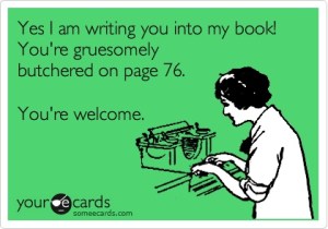 “Yes I am writing you into my book! You're gruesomely butchered on page 76. You're welcome!”