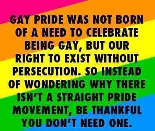 “Gay pride was not born out of a need to celebrate being gay, but our right to exist without persecution. So instead of wondering why there isn't a straight pride movement, be thankful you don't need one.”