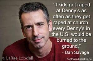 “If kids got raped at Denny's as often as they get raped at church, every Denny's in the U.S. would be burned to the ground.” —Dan Savage