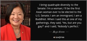 "I bring quadruple diversity to the Senate. I'm a woman. I'll be the first Asian woman ever to be elected to the U.S. Senate. I'm an immigrant. I'm a Buddhist. When I said this at a gathering, they said, ‘Yes, but are you gay?' I said, ‘Nobody's perfect."' —Senator Mazie Hiromo