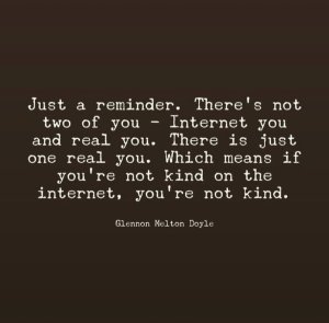 “Just a reminder. There's not two of you — Internet you and real you. There is just one real you. Which means if you're not kind on the internet, you're not kind.” —Glenn Melton Doyle
