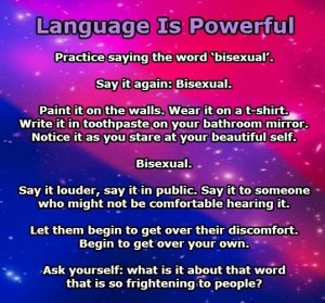 “Practice saying the word 'bisexual.' Say it again: bisexual. Paint it on the walls. Wear it on a t-shirt. Write it in toothpaste on your bathroom mirror. Notice is as you stare at your beautiful self. Bisexual. Say it louder, say it in public. Say it to someone who might not be comfortable hearing it. Let them begin to get over thir discomfort. Begin to get over your own. Ask yourself: what is it about that word that is so frightening to people?”