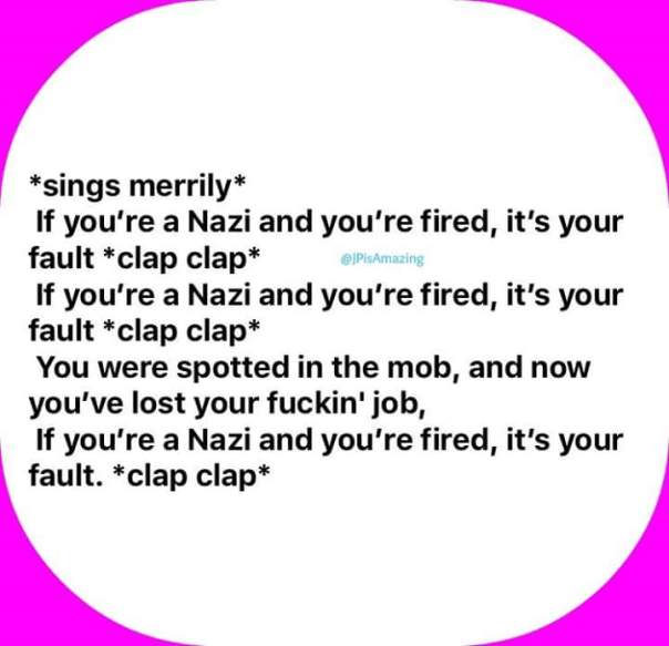 If you're a Nazi and you're fired it's your fault *clap* *clap*, If you're a Nazi and you're fired it's your fault *clap* *clap*, You were spotted in the mob, now you've lost your f-ing job, If you're a Nazi and you're fired it's your fault *clap* *clap*!"