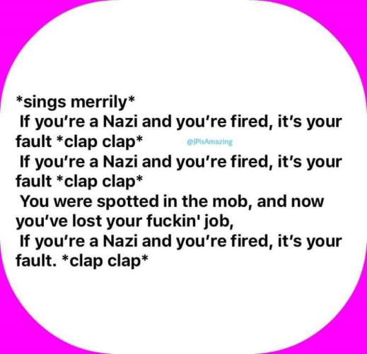 If you're a Nazi and you're fired it's your fault *clap* *clap*, If you're a Nazi and you're fired it's your fault *clap* *clap*, You were spotted in the mob, now you've lost your f-ing job, If you're a Nazi and you're fired it's your fault *clap* *clap*!"