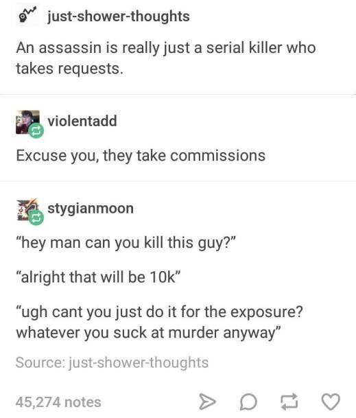 “An assassin is really just a serial killer who takes request.” “Excuse you, they take commissions.” “Hey, man, can you kill this guy?” “All right, that will be $10,000.” “Ugh! Can't you just do it for the exposure? Whatever. You suck at murder anyway.”