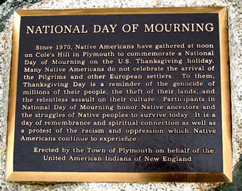 “Since 1970, Native Americans and our supporters have gathered at noon on Cole's Hill in Plymouth to commemorate a National Day of Mourning on the US thanksgiving holiday. Many Native Americans do not celebrate the arrival of the Pilgrims and other European settlers. Thanksgiving day is a reminder of the genocide of millions of Native people, the theft of Native lands, and the relentless assault on Native culture. Participants in National Day of Mourning honor Native ancestors and the struggles of Native peoples to survive today. It is a day of remembrance and spiritual connection as well as a protest of the racism and oppression which Native Americans continue to experience.”