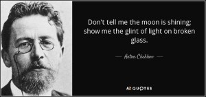 “Don't tell me the moon was shining; show me the glint of light on broken glass.” —Anton Chekov