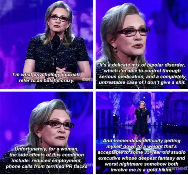 Carrie Fischer on stage speaking: “I'm what psychology journals refer to as batshit crazy. It's a delicate mix of bipolar disorder, which I'm able to control through serious medication, and a completely untreatable case of I don't give a shit. Unfortunately, for a woman, the side effects of this condition include: reduced employment, phone calls from terrified PR flack, and tremendous difficulty getting myself down to a weight that's acceptable to some 35-year-old studio executive whose deepest fantasy and worst nightmare somehow both involve me in a gold bikini.”