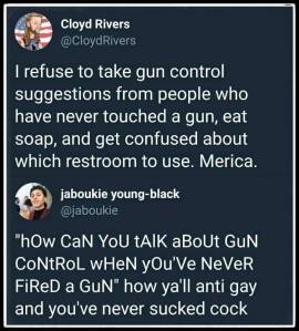 “I refuse to take gun control suggestions from people who ave never touched a gun, eat soap, and get confused about which restroom to use. Merica.” “'How can you talk about gun control when you're never fired a gun' how y'all anit gay and you've never sucked cock?”