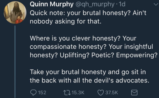 “Quick note: your brutal honesty? Ain't nobody asking for that. “Where is you clever honesty? Your compassionate honesty? Your insightful honesty? Uplifting? Poetic? Empowering? “Take your brutal honesty and go sit in the back with all the devil's advocates.” —Quinn Murphy