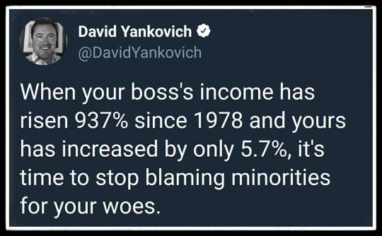 “When you boss's income has risen 937% since 1978 and yours has increased by only 5.7%, it's time to stop blaming minorities for your woes.” —David Yankovich