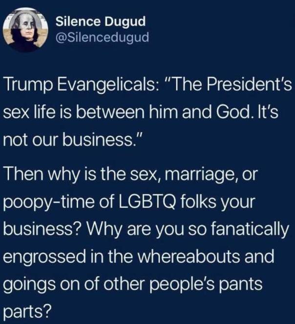 “Trump Evangelicals: 'The President's sex life is between him and God. It's not our business.' “Thenwhis is the sex, marriage, or poopy-time of LGBTQ folks your business? Why are you so fanatically engrossed in the whereabouts and goings on of other people's pants parts?” —Silence Dugud