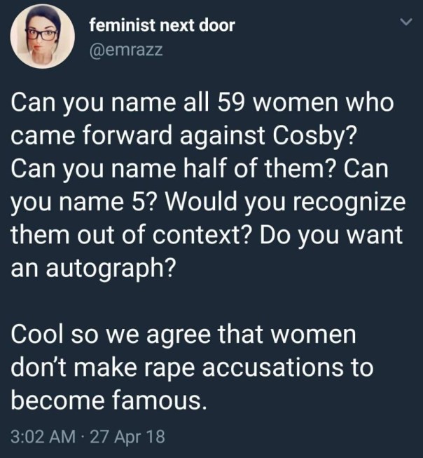 “Can you name all 59 women who came forward against Cosby? Can you name half of them? Can you name 5? Would you recognize them out of context? Do you want an autograph? Cool. So can we agree that women don't make rape accustions to become famous?”