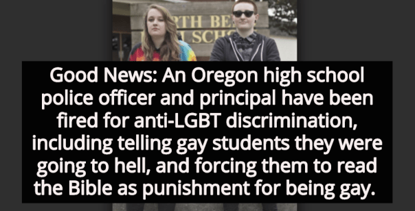 “Good news: An oregon high school police officer and principal have been fired for anti-LGBT discrimination, including telling gay students they were going to hell, and forcing them to read the Bible as punishment for being gay.”