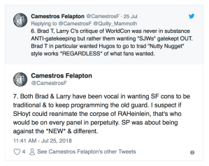 “Brad T, Larry C's critique of WorldCon was never in substance ANTI-gatekeeping but rather them wanting "SJWs" gatekept OUT. Brad T in particular wanted Hugos to go to trad "Nutty Nugget" style works *REGARDLESS* of what fans wanted. Both Brad & Larry have been vocal in wanting SF cons to be traditional & to keep programming the old guard. I suspect if SHoyt could reanimate the corpse of RAHeinlein, that's who would be on every panel in perpetuity. SP was about being against the *NEW* & different.”