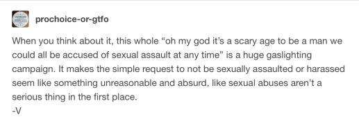 When you think about it, this whole “oh my god it’s a scary age to be a man we could all be accused of sexual assault at any time” is a huge gaslighting campaign. It makes the simple request to not be sexually assaulted or harassed seem like something unreasonable and absurd, like sexual abuses aren’t a serious thing in the first place. -V
