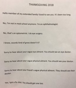 "Hello, member of my extended ! Good to see you, it's been too long. No, I'm not in med school anymore. I'm an opthalmologist. No, that's not an optometrist. I do eye surgery. I know, sounds kind of gross doesn't it? Sorry to hear about your vague eye ailment. You should see an eye doctor. Sorry to hear about your vague medical ailment. You should see your doctor. Sorry to hear about your friend's vague physical ailment. They should see their doctor. Yes, I go a flu shot. You should get one, too."
