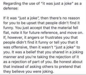 “Regarding the use of 'it was just a joke' as a defense: If it was 'just a joke,' then there's no reason for you to be upset that people didn't find it funny. You just accept that the material fell flat, note it for future reference, and move on. If, however, it angers or frustrates you that people didn't find it funny or tell you that is was offensive, then it wasn't 'just a joke' to you. It was a belief that you shared in a joking manner and you're taking the rejection of it as a rejection of part of you. Be honest about that instead of asking others to pretend that they believe you were joking.”