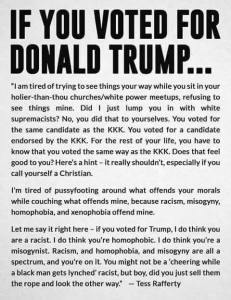 “If you voted for Trump - I am tired of trying to see things your way while you sit in your holier-than-thou churches/white power meetups, refusing to see things mine. Did I just lump you in with white supremacists? No, you did that to yourselves. You voted for the same candidate as the KKK. You voted for a candidate endorsed by the KKK. For the rest of your life, you have to know that you voted the same way as the KKK. Does that feel good to you? Here’s a hint – it really shouldn’t, especially if you call yourself a Christian.  I’m tired of pussy footing around what offends your morals while couching what offends mine, because racism, misogyny, homophobia, and xenophobia offend mine.  Let me say it right here – if you voted for Trump, I do think you are a racist. I do think you’re homophobic. I do think you’re a misogynist. Racism, and homophobia, and misogyny are all a spectrum, and you’re on it. You might not be a ‘cheering while a black man gets lynched’ racist, but boy, did you just sell them the rope and look the other way.” — Tess Rafferty
