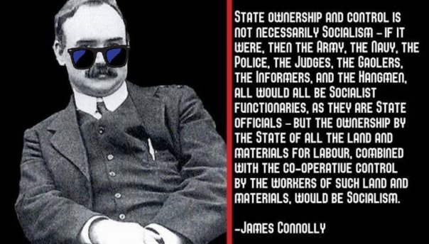 “State ownership and control is not necessarily Socialism - if it were, then the Army, the Navy, the Police, the Judges, the Gaolers, the Informers, and the Hangmen, all would all be Socialist functionaries, as they are State officials - but the ownership by the State of all the land and materials for labour, combined with the co-operative control by the workers of such land and materials, would be Socialism.” — James Connolly