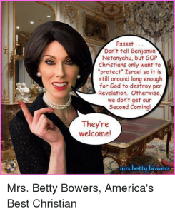 PSSSST DON'T TELL BENJAMIN NETANYAHU BUT GOP CHRISTIANS ONLY WANT TO MPROTECT ISRAEL SO IT IS STILL AROUND LONG ENOUGH FOR GOD TO DESTROY PER REVELATION OTHERWISE WE DON'T GET OUR SECOND COMING! THEY'RE WELCOME! MRS BETTY BOWERS MRS BETTY BOWERS AMERICA'S BEST CHRISTIAN MEME