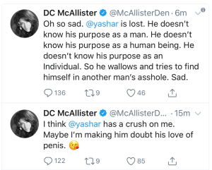 “Oh so sad. @yasher is lost. He doesn't know his purpose as a man. He doesn't know his purpose as a human being. He doesn't know his purpose as an individual. So he wallows and tried to find himself in another man's asshole. Sad.” and “I think @yashar has a crush on me. Maybe I'm making him doubt his love of penis.”