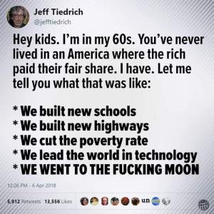 Tweet from Jeff Tiedrich (@jefftiedrich)  “Hey kids. I'm in my 60s. You've never lived in an America where the rich paid their fair share. I have. Let me tell you what that was like: * We built new schools * We built new highways * We cut the poverty rate * We lead the world in technology * WE WENT TO THE FUCKING MOON”
