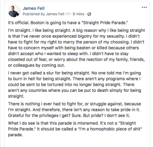 "It's official. Boston is going to have a 'Straight Pride Parade.'   I'm straight. I like being straight. A big reason why I like being straight is that I've never once experienced bigotry for my sexuality. I didn't have to fight for my right to marry the person of my choosing. I didn't have to concern myself with being beaten or killed because others didn't accept who I wanted to sleep with. I didn't have to stay closeted out of fear, or worry about the reaction of my family, friends, or colleagues by coming out.   I never got called a slur for being straight. No one told me I'm going to burn in hell for being straight. There aren't any programs where I could be sent to be tortured into no longer being straight. There aren't any countries where you can be put to death simply for being straight.   There is nothing I ever had to fight for, or struggle against, because I'm straight. And therefore, there isn't any reason to take pride in it. Grateful for the privileges I get? Sure. But pride? I don't see it.   What I do see is that this parade is misnamed. It's not a 'Straight Pride Parade." It should be called a 'I'm a homophobic piece of shit' parade."