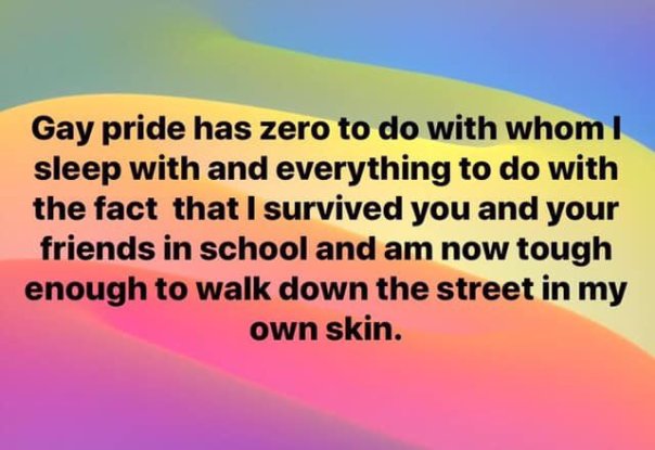 “Gay pride has zero to do with whom I sleep with and everything to do with the fact that I survived you and your friends in school and now I am tough enough to walk down the street in my own skin.”