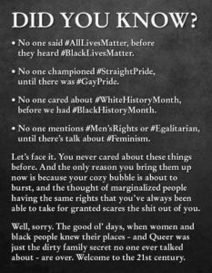 “Did you know? * No one said #AllLovesMatter, before they heard #BlackLivesMatter. *No one championed #StraightPride, until there was #GayPride. *No one cared about #WhiteHistoryMonth, before #BlackHistoryMonth. *No one mentions #Men'sRights or #Egalitarian, until there's talk about #Feminism. Let's face it. You never cared about this things before. And the only reason you bring them up now is because your cozy bubble is about to burst, and the thought of marginalized people having the same rights that you've always been able to take for granted scares the shit out of you. Well, sorry. The good ol' days, when women and black people knew theeir places — and Queer was just the dirty family secret no one ever talked about — are over. Welcome to the 21st century.”