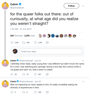 “for the queer folks out there: out of curiousity, at what age did you realize you weren't straight?” “i definitely knew really, really young that i was different but didn't know the name for it until i was watching jerry springer during a sick day from school while in 1st grade and went 'oh, that's what it's called'” “Was not expecting so many replies to this, it’s really incredible seeing the diversity of experiences in here.”