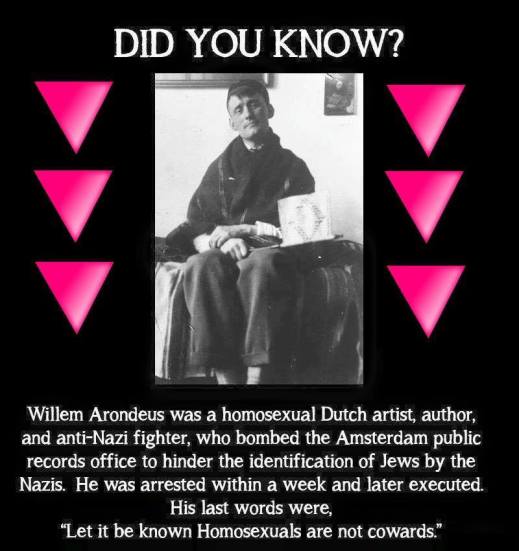 “Did you know? Willeem Arondeus was a homosexual Dutch artist, author, and anti-Nazi fighter, who bombed thee Amsterdam public records office to hinder the identification of Jews by the Nazis. He was arrested within a weeek and later executed. His last words were, 'Let it be known Homosexuals are not cowards.'”