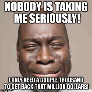“Nobody is taking me seriously! (I need a couple thousand to get be that million dollars!)”