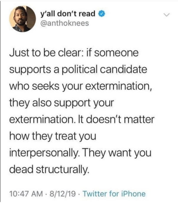 “Just to be clear: if someone supports a political candidate who seeks your extermination, they also support yout exterminatiion. It doesn't matter how they treet you interpersonally. They want you dead structurally.”