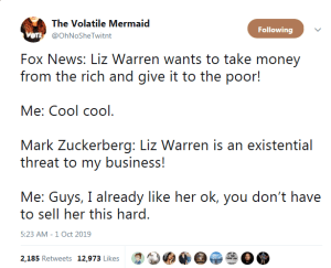 “Fox News: Liz Warren wants to take money from the rich and give it to the poor! Me: Cool, cool. Mark Zuckerberg: Liz Warren is an existential threat to my business! Me: Guys, I already like her, ok. You don't have to sell her this hard.”