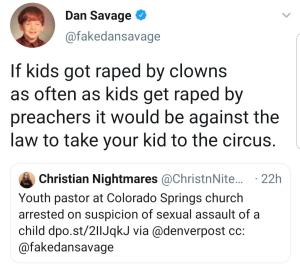 “If kids got raped by clowns as often as they get raped by priests it would be illegal to take your kids to the circus.” —Dan Savage
