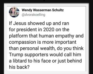 “If Jesus showed up and ran for president in 2020 on the platform that human empathy and compassion is more important than personal wealth, do you think Trump supporters would call him a libtard to his face or just behind his back?” — @littledeekay