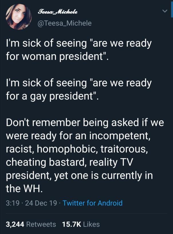 “I'm sick of seeing 'are [we] ready for a woman president.' I'm sick of seeing 'are we ready for a gay president.' Don't remember being asked if we were ready for an incompetent, racist, homophobic, traitorous, cheating bastard, reality TV president, yet one is currently in the [White House].”