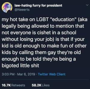 “My hot take on LGGT 'education' (aka legally being allowed to mention that not everyone is cishet in a school without losing your job) is that if your kid is old enough to make fun of other kids by calling them gay, they're old enough to be told that they're being a bigoted little shit.” —@Neeerts