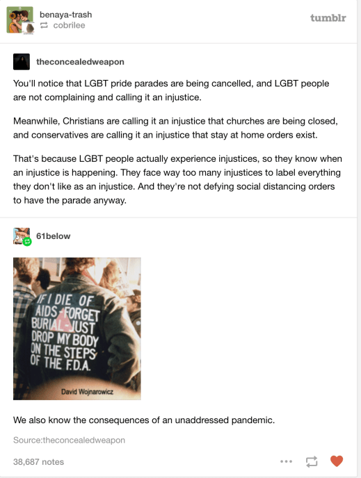 “You'll notice that LGBT pride parades are being cancelled, and LGBT people are not complaining and calling it an injustice. Meanwhile, Christians are calling it an injustice that churches are being closed, and conservatives are calling it an injustice that stay at home orders exist. That's because LGBT people actually experience injustices, so they know when an injustice is happening. They face way too many injustices to label everything they don't like as an injustice. And they're not defying social distancing orders to have the parade anyway.” “We also know the consequences of an unaddressed pandemic.”